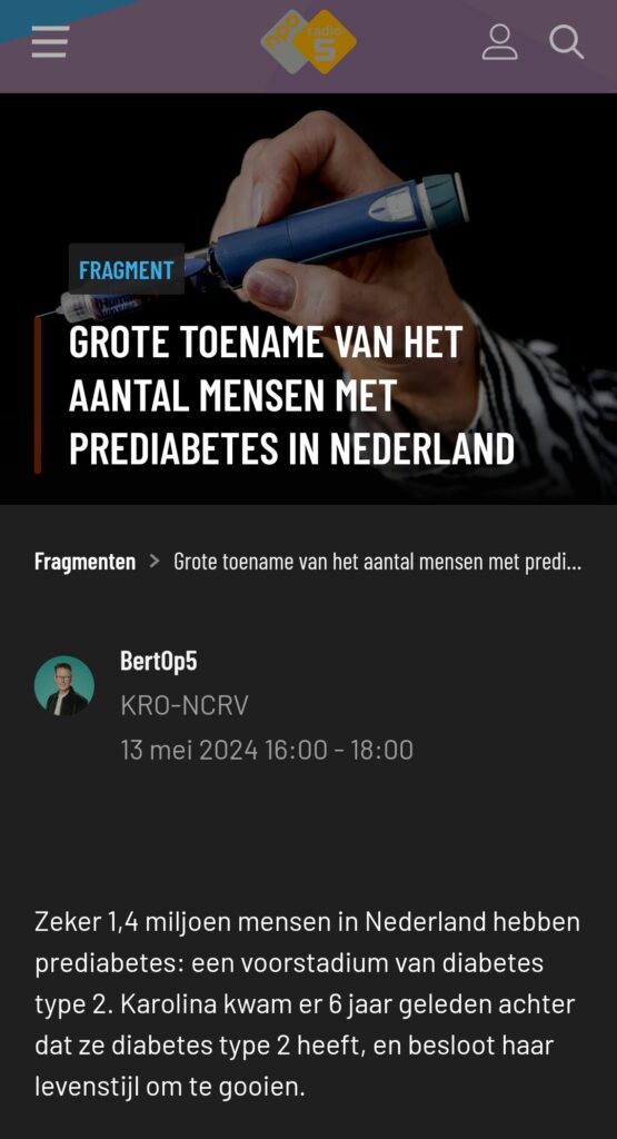 NPO interview Grote toename van het aantal mensen met Prediabetes in Nederland BertOp5 13 mei 2024 Zeker 1,4 miljoen mensen in Nederland hebben prédiabetes: een voorstadium van diabetes type 2. Karolina kwam er 8 jaar geleden achter dat ze diabetes type 2 heeft, en besloot haar levensstijl om te gooien.